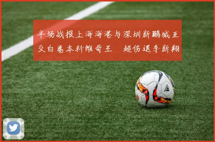 半场战报上海海港与深圳新鹏城互交白卷本科维奇王燊超伤退李新翔错失良机