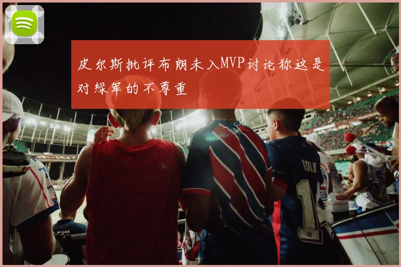 皮尔斯批评布朗未入MVP讨论称这是对绿军的不尊重