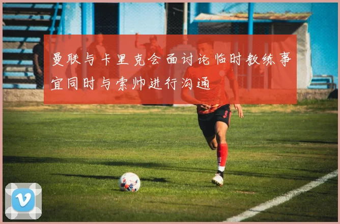 曼联与卡里克会面讨论临时教练事宜同时与索帅进行沟通