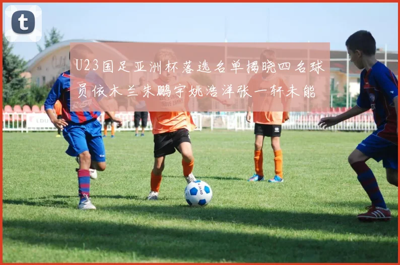 U23国足亚洲杯落选名单揭晓四名球员依木兰朱鹏宇姚浩洋张一轩未能入选