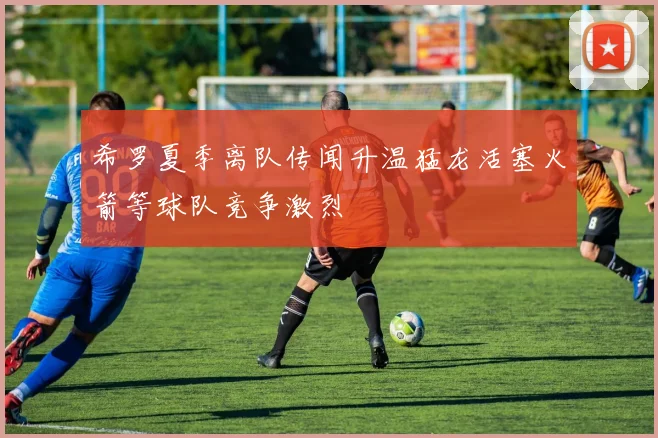 希罗夏季离队传闻升温猛龙活塞火箭等球队竞争激烈