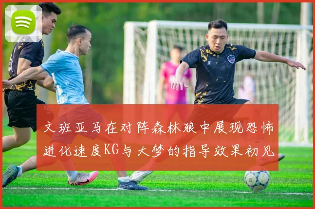 文班亚马在对阵森林狼中展现恐怖进化速度KG与大梦的指导效果初见成效