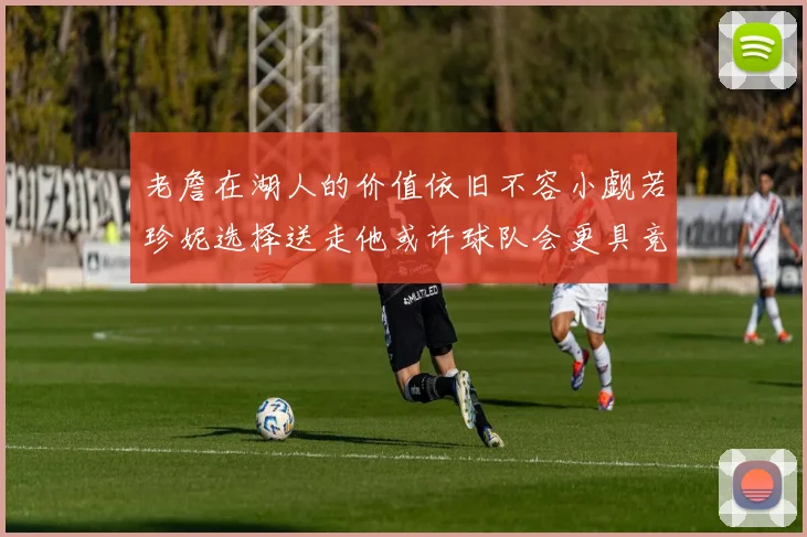 老詹在湖人的价值依旧不容小觑若珍妮选择送走他或许球队会更具竞争力