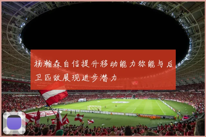 杨瀚森自信提升移动能力称能与后卫匹敌展现进步潜力