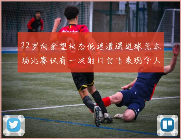 22岁向余望状态低迷遭遇进球荒本场比赛仅有一次射门打飞表现令人失望