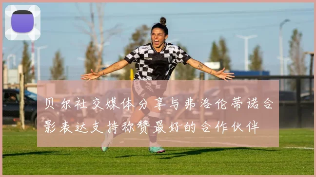 贝尔社交媒体分享与弗洛伦蒂诺合影表达支持称赞最好的合作伙伴
