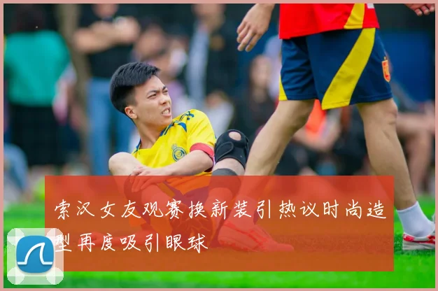 索汉女友观赛换新装引热议时尚造型再度吸引眼球