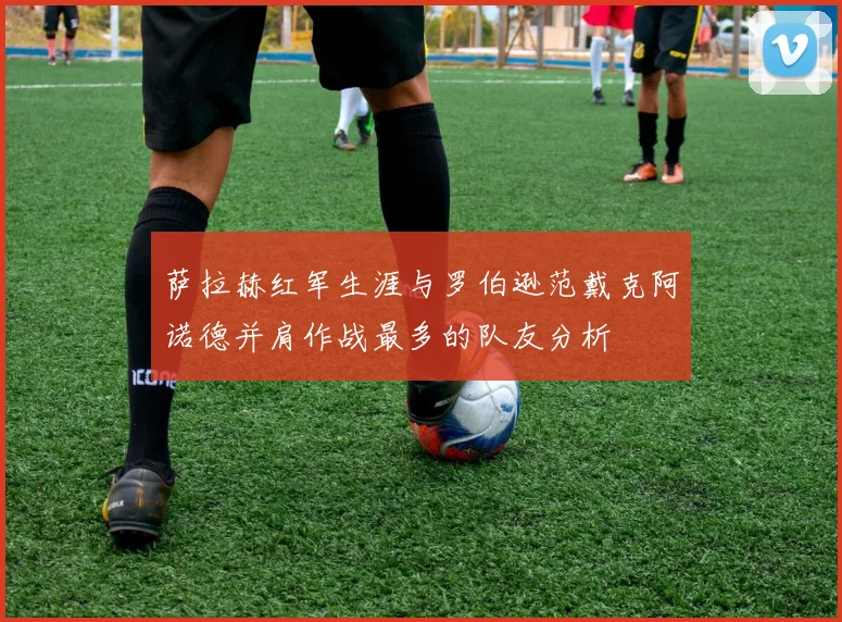 萨拉赫红军生涯与罗伯逊范戴克阿诺德并肩作战最多的队友分析