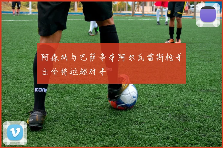 阿森纳与巴萨争夺阿尔瓦雷斯枪手出价将远超对手