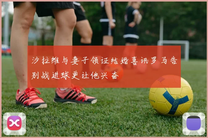 沙拉维与妻子领证结婚喜讯罗马告别战进球更让他兴奋