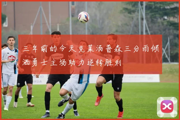 三年前的今天克莱汤普森三分雨倾洒勇士主场助力逆转胜利