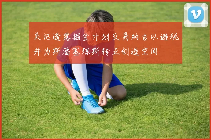 美记透露掘金计划交易纳吉以避税并为斯潘塞琼斯转正创造空间