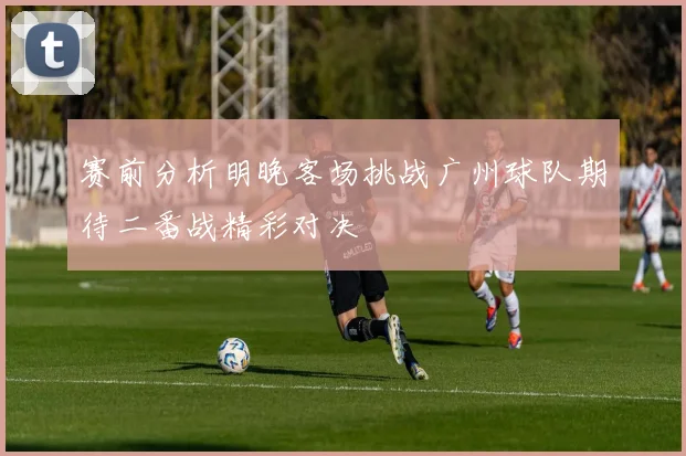 赛前分析明晚客场挑战广州球队期待二番战精彩对决