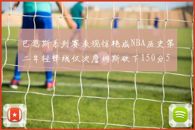 巴恩斯系列赛表现惊艳成NBA历史第二年轻锋线仅次詹姆斯砍下150分50助