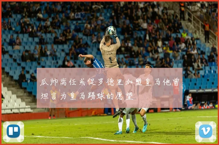 瓜帅离任或促罗德里加盟皇马他曾坦言为皇马踢球的愿望