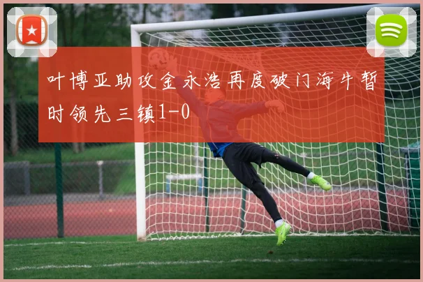 叶博亚助攻金永浩再度破门海牛暂时领先三镇1-0