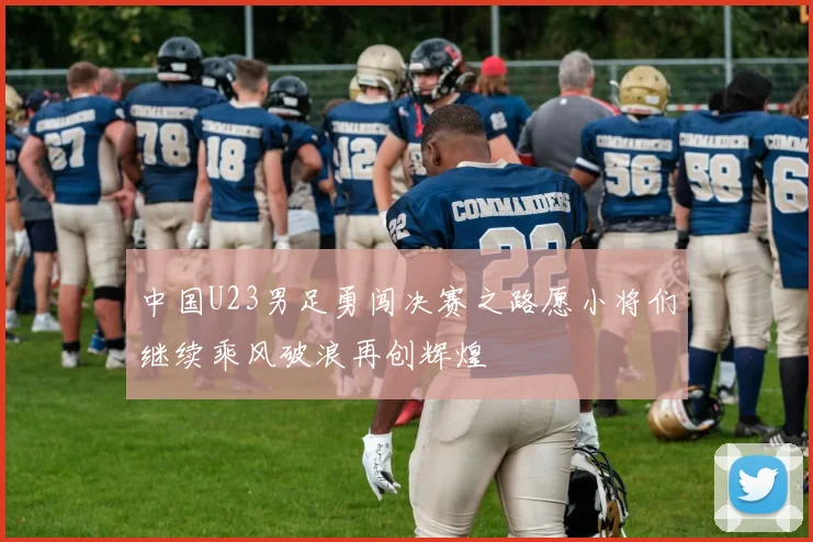 中国U23男足勇闯决赛之路愿小将们继续乘风破浪再创辉煌