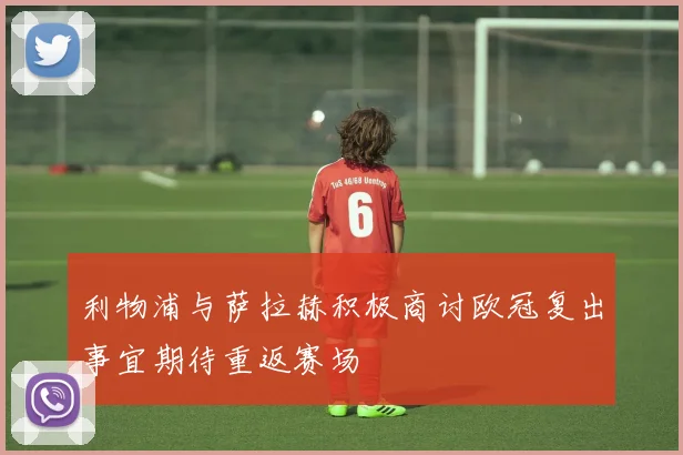 利物浦与萨拉赫积极商讨欧冠复出事宜期待重返赛场