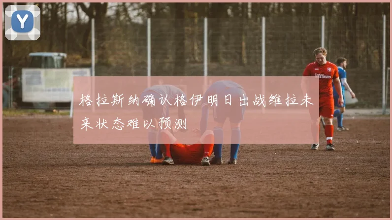 格拉斯纳确认格伊明日出战维拉未来状态难以预测