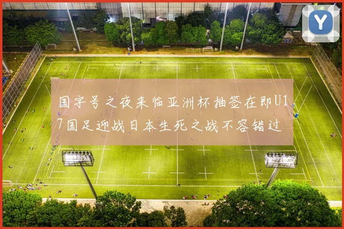 国字号之夜来临亚洲杯抽签在即U17国足迎战日本生死之战不容错过